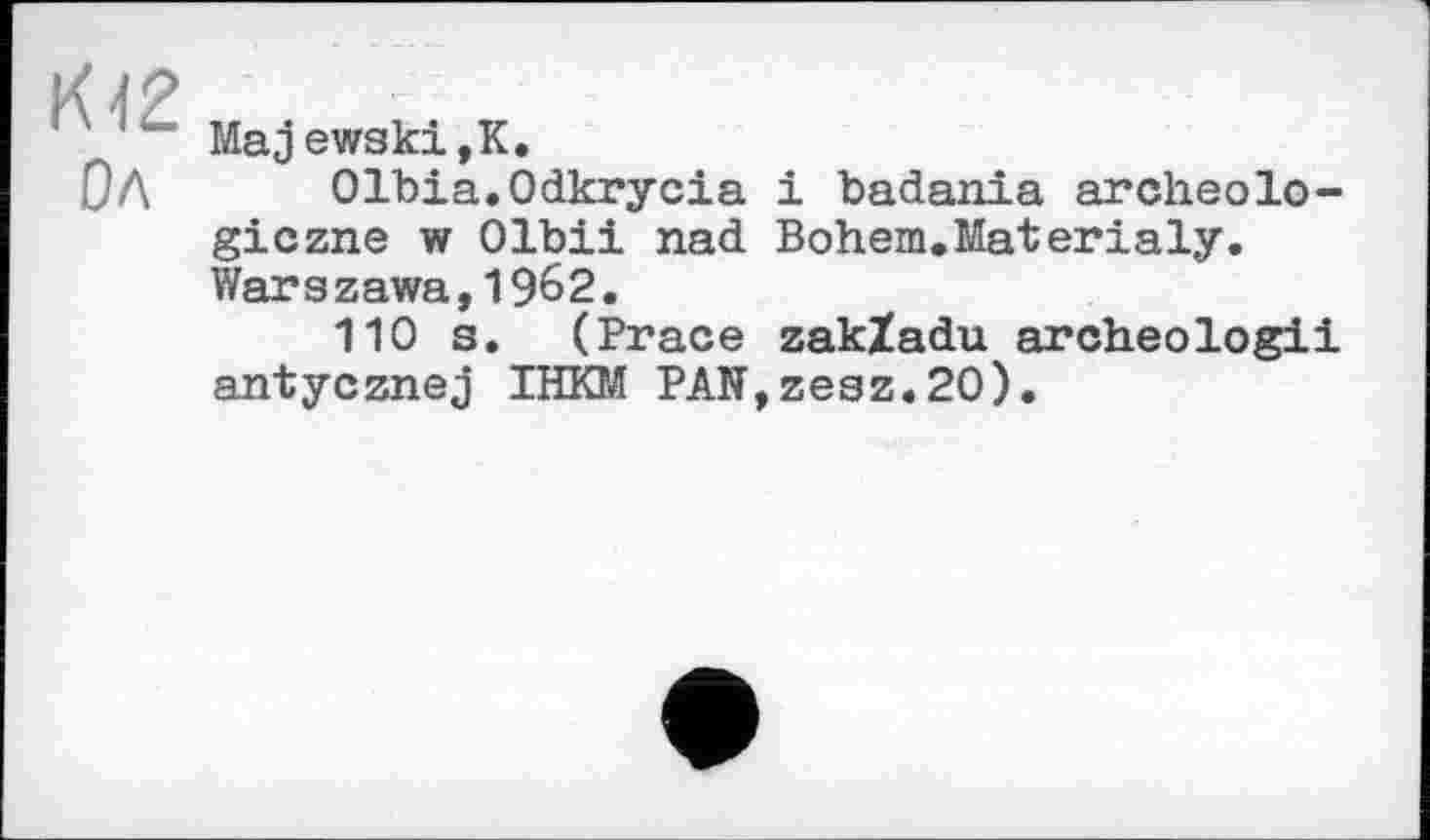 ﻿' r	Majewski,K.
ОЛ	Olbia.Odkrycia і badania archeolo-
giczne w Olbii nad Bohem.Materialy. Warszawa,1962.
110 s. (Brace zakXadu archeologii antycznej IHKM PAN,zesz.20).